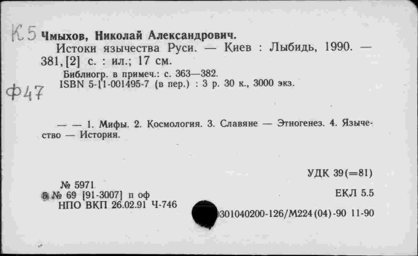 ﻿К, 5 Чмыхов, Николай Александрович.
Истоки язычества Руси. — Киев : Лыбидь, 1990. —
381, [2] с. : ил.; 17 см.
Ф47
Библиогр. в примеч.: с. 363—382.
ISBN 5-І 1-001495-7 (в пер.) : 3 р. 30 к., 3000 экз.
— — 1. Мифы. 2. Космология. 3. Славяне — Этногенез. 4. Язычество — История.
№ 5971
«№ 69 [91-3007] п оф
НПО ВКП 26.02.91 4-746
УДК 39(=81)
ЕКЛ 5.5
301040200-126/М224(04)-90 11-90